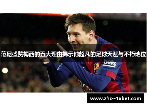 范尼盛赞梅西的五大理由揭示他超凡的足球天赋与不朽地位
