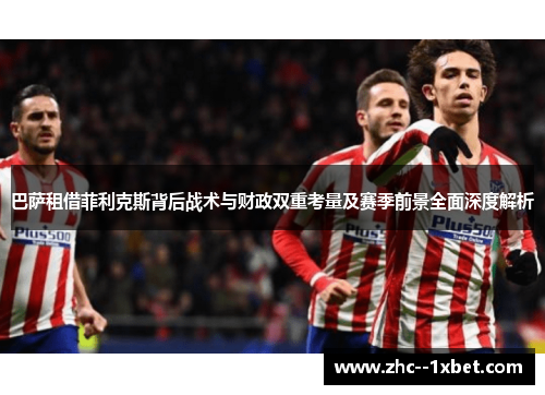 巴萨租借菲利克斯背后战术与财政双重考量及赛季前景全面深度解析