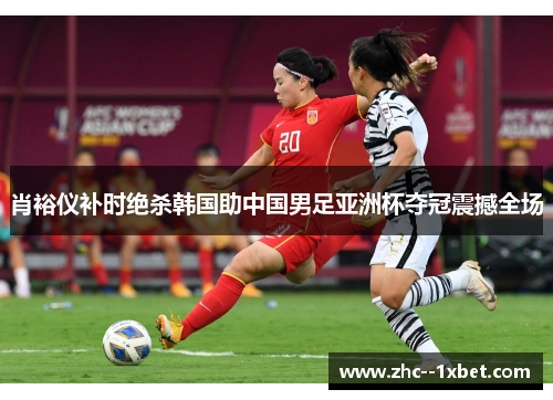 肖裕仪补时绝杀韩国助中国男足亚洲杯夺冠震撼全场