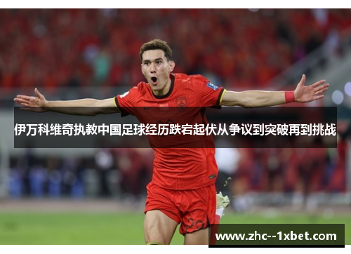 伊万科维奇执教中国足球经历跌宕起伏从争议到突破再到挑战 伊万科维奇执教中国足球经历跌宕起伏从争议到突破再到挑战