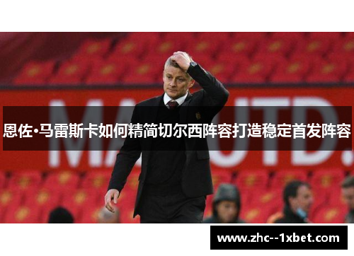 恩佐·马雷斯卡如何精简切尔西阵容打造稳定首发阵容